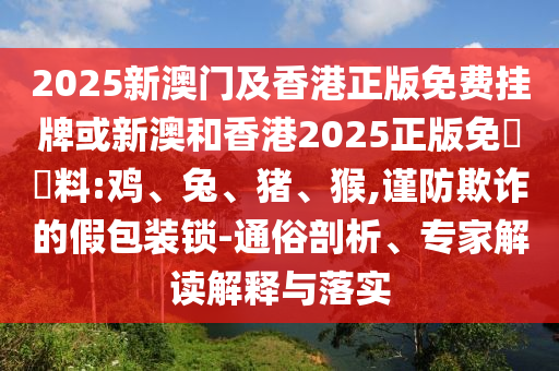 2025新澳門及香港正版免費(fèi)掛牌或新澳和香港2025正版免費(fèi)資料:雞、兔、豬、猴,謹(jǐn)防欺詐的假包裝鎖-通俗剖析、專家解讀解釋與落實(shí)